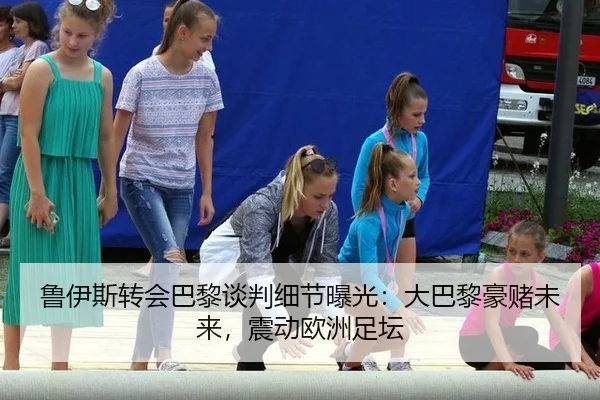鲁伊斯转会巴黎谈判细节曝光：大巴黎豪赌未来，震动欧洲足坛