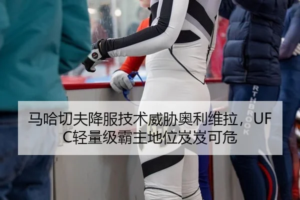 马哈切夫降服技术威胁奥利维拉，UFC轻量级霸主地位岌岌可危