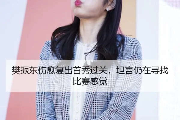 樊振东伤愈复出首秀过关，坦言仍在寻找比赛感觉