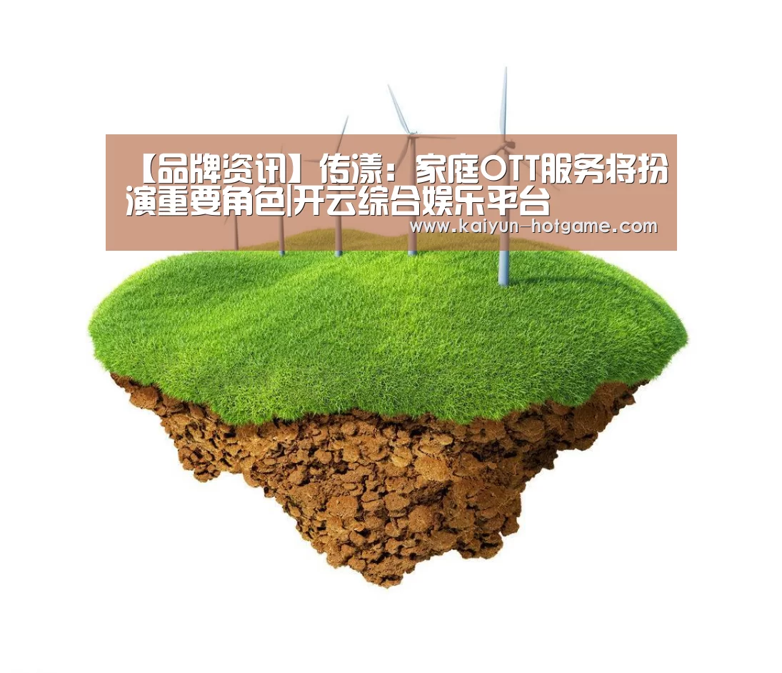 【品牌资讯】传漾:家庭OTT服务将扮演重要角色|开云综合娱乐平台(图3) 开云综合娱乐平台